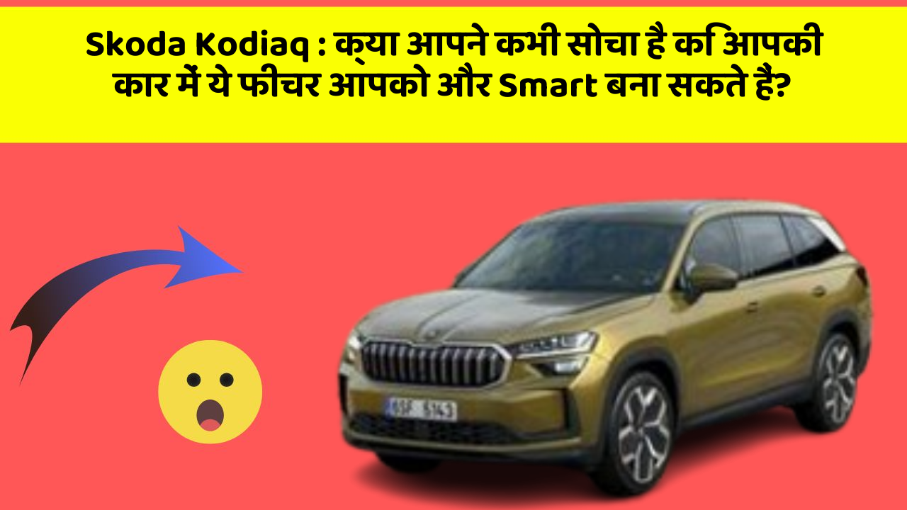 Skoda Kodiaq : क्या आपने कभी सोचा है कि आपकी कार में ये फीचर आपको और Smart बना सकते हैं?