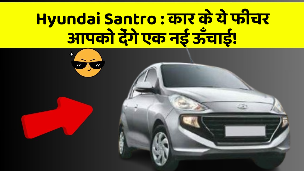 Hyundai Santro : कार के ये फीचर आपको देंगे एक नई ऊँचाई!