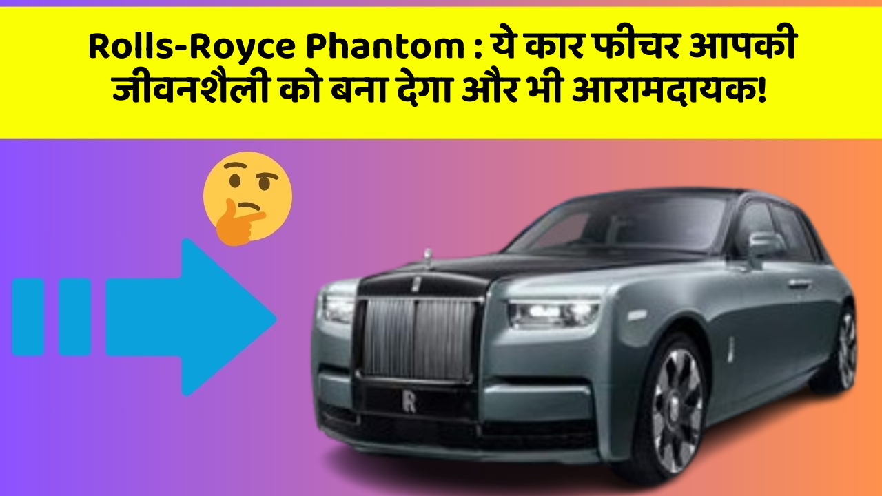 Rolls-Royce Phantom : ये कार फीचर आपकी जीवनशैली को बना देगा और भी आरामदायक!